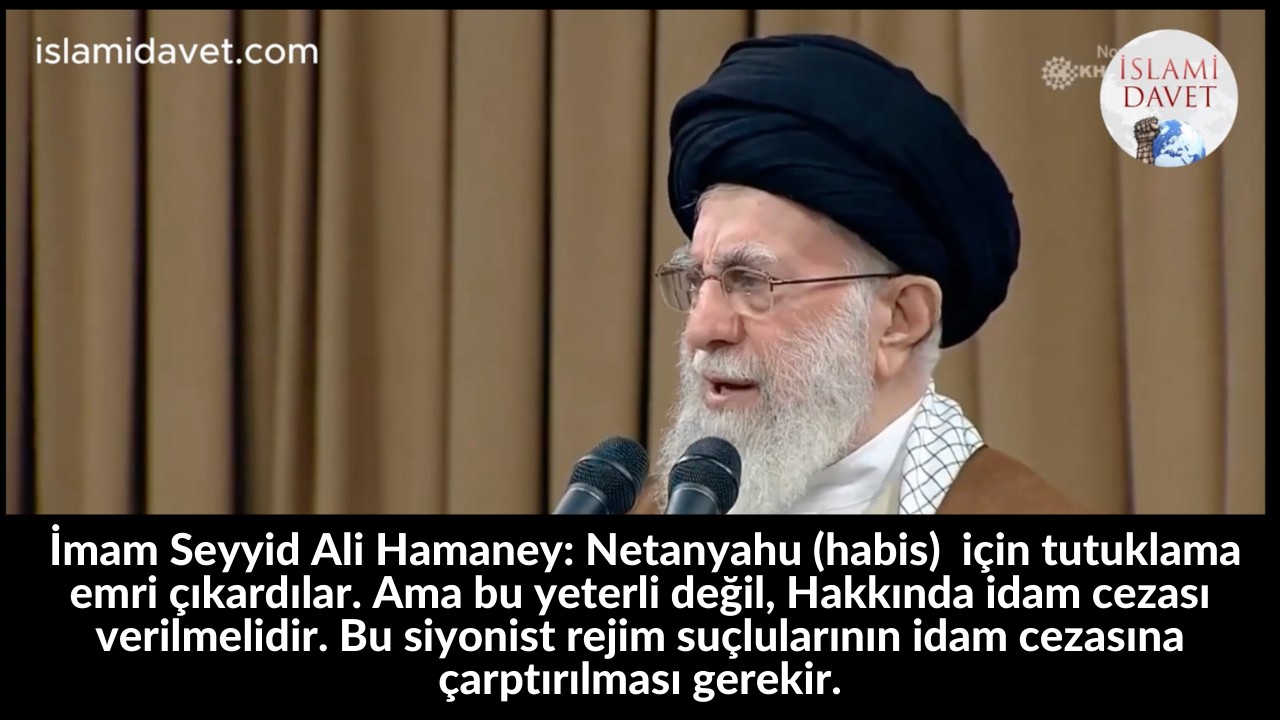 İmam Seyyid Ali Hamaney: Netanyahu (habis)  için tutuklama emri çıkardılar. Ama bu yeterli değil, Hakkında idam cezası verilmelidir. Bu siyonist rejim suçlularının idam cezasına çarptırılması gerekir. 59