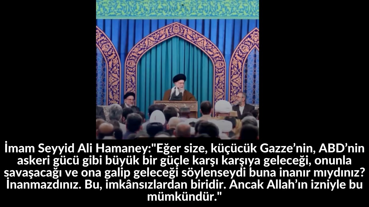 İmam Seyyid Ali Hamaney:"Eğer size, küçücük Gazze’nin, ABD’nin askeri gücü gibi büyük bir güçle karşı karşıya geleceği, onunla savaşacağı ve ona galip geleceği söylenseydi buna inanır mıydınız? İnanmazdınız. Bu, imkânsızlardan biridir. Ancak Allah’ın izniyle bu mümkündür." 23