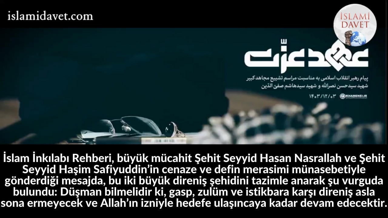 İslam İnkılabı Rehberi, büyük mücahit Şehit Seyyid Hasan Nasrallah ve Şehit Seyyid Haşim Safiyuddin’in cenaze ve defin merasimi münasebetiyle gönderdiği mesajda, bu iki büyük direniş şehidini tazimle anarak şu vurguda bulundu: Düşman bilmelidir ki, gasp, zulüm ve istikbara karşı direniş asla sona ermeyecek ve Allah’ın izniyle hedefe ulaşıncaya kadar devam edecektir. 25