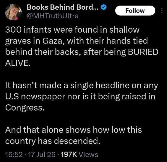 Eski ABD Donanmasında görevli bir asker: Gazze'de elleri arkadan bağlı, diri diri gömülmüş 300 bebek sığ mezarlarda bulundu. Bu haber hiçbir Amerikan gazetesinde manşet olmadı, hatta Kongre'de bile gündeme getirilmedi. Bu olay bile bu ülkenin ne kadar gerilediğini gösteriyor.
